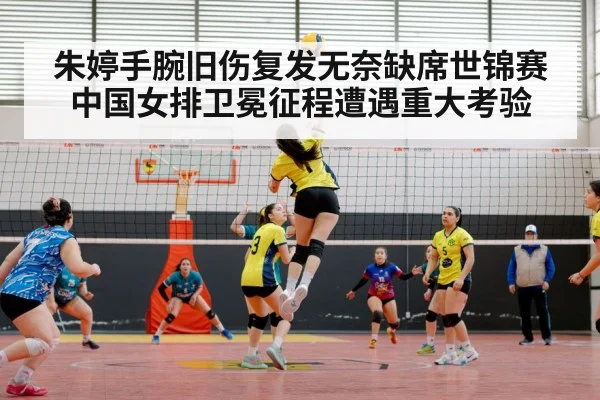 朱婷手腕旧伤复发无奈缺席世锦赛 中国女排卫冕征程遭遇重大考验