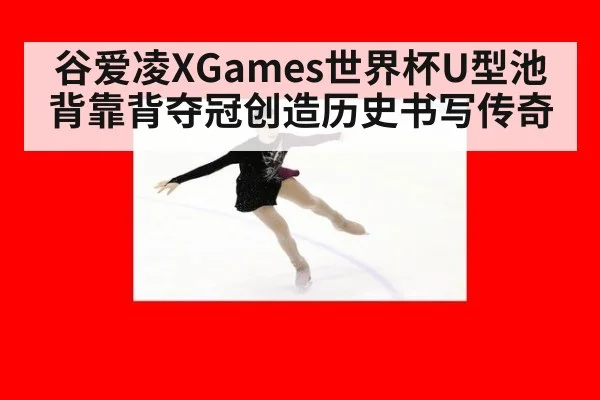 谷爱凌XGames世界杯U型池背靠背夺冠创造历史书写传奇