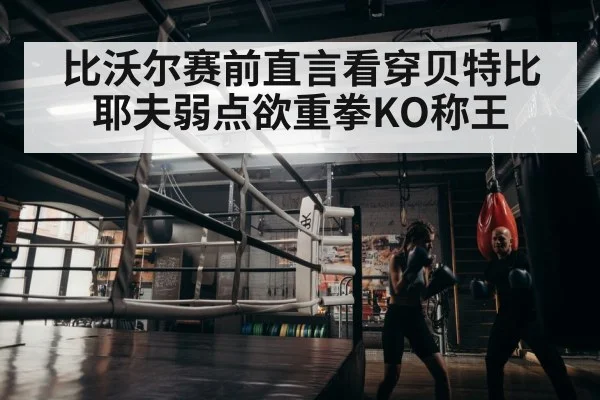 比沃尔赛前直言看穿贝特比耶夫弱点欲重拳KO称王